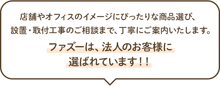 店舗やオフィスのイメージにぴったりな商品選び、設置・取付工事のご相談まで、丁寧にご案内いたします。ファズーは、法人のお客様に選ばれています！！