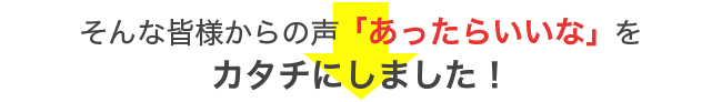 そんな皆様からの声「あったらいいな」を カタチにしました！