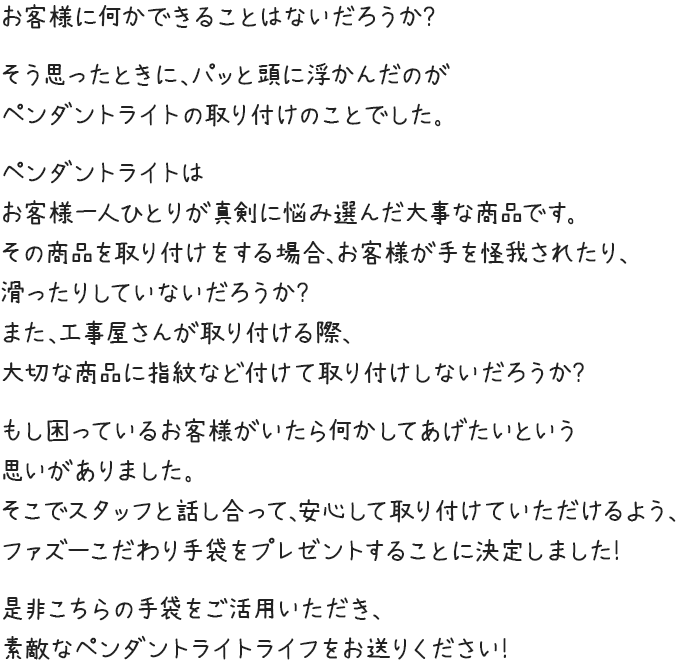 お客様に何かできることはないだろうか？そう思ったときに、パッと頭に浮かんだのがシーリングファンの取り付けのことでした。シーリングファンは決して小さな買い物ではなく、お客様一人ひとりが真剣に悩み選んだ大事な商品です。その商品を取り付けをする場合、お客様が手を怪我されたり、滑ったりしていないだろうか？また、工事屋さんが取り付ける際、大切な商品に指紋など付けて取り付けしないだろうか？もし困っているお客様がいたら何かしてあげたいという思いがありました。そこでスタッフと話し合って、安心して取り付けていただけるよう、ファズーこだわり手袋をプレゼントすることに決定しました！是非こちらの手袋をご活用いただき、素敵なシーリングファンライフをお送りください！